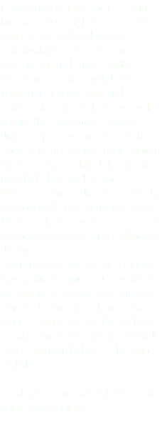 Established in 1984, Simla Cuisine Indian Restaurant has been at the heart of the Paddock Wood community for over 36 years. It is also one of the biggest Indian restaurants in the South East. With their friendly staff and comfortable atmosphere they will ensure their customers a great dining experience on every visit. Choose from a varied menu, which brings you speciality dishes from Bangladesh as well as your favourites from India. All cooked by experienced London trained Chefs. They also have a good selection of alcoholic beverages and traditional desserts. Over the years we at Simla Cuisine have achieved numerous awards for the quality of service and our food standards. Amongst them is the highest award offered by the local council ‘The Good Hygiene Award’ GOLD standard which is the highest available. So please come and visit them and enjoy Simla Cuisine!